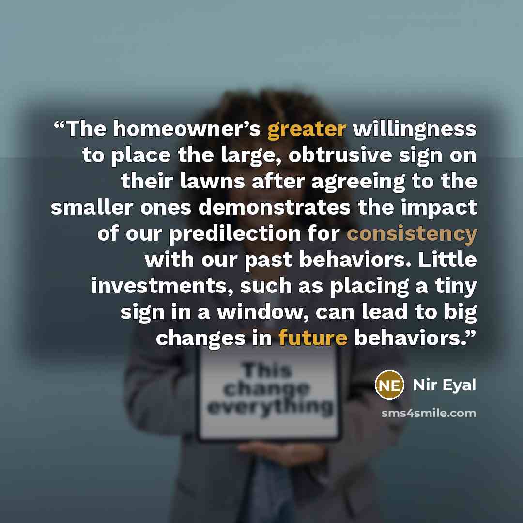 “The homeowner’s greater willingness to place the large, obtrusive sign on their lawns after agreeing to the smaller ones demonstrates the impact of our predilection for consistency with our past behaviors. Little investments, such as placing a tiny sign in a window, can lead to big changes in…” quote by Nir Eyal