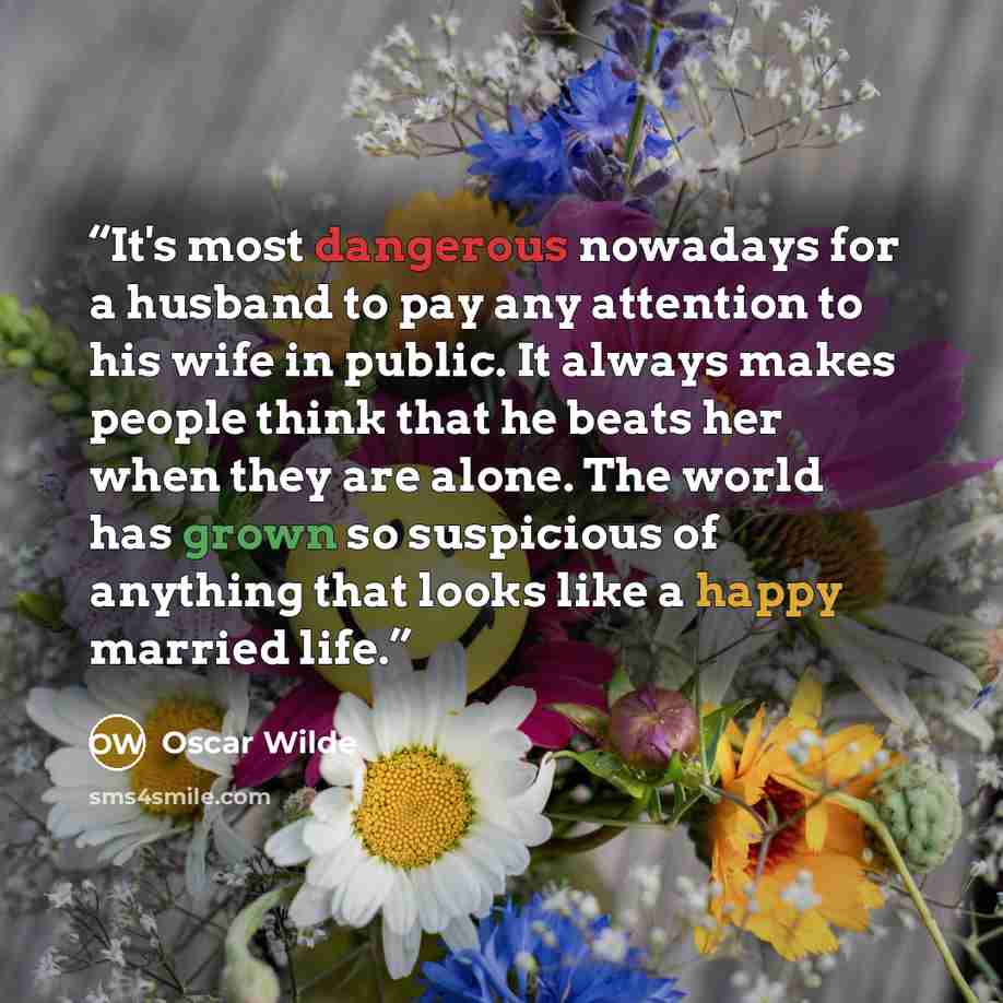 “It's most dangerous nowadays for a husband to pay any attention to his wife in public. It always makes people think that he beats her when they are alone. The world has grown so suspicious of anything that looks like a happy married life.” quote by Oscar Wilde