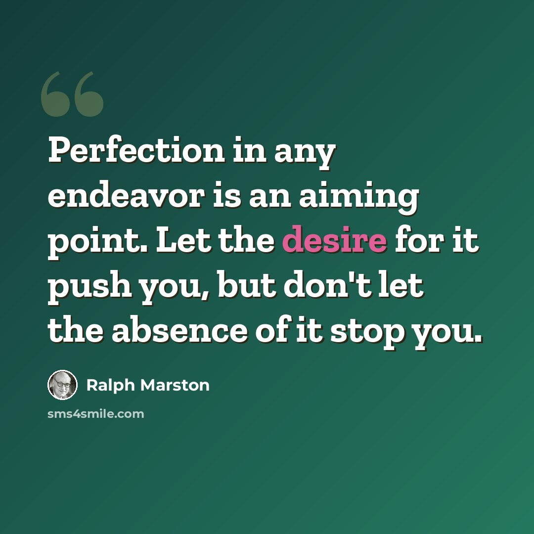 “Perfection in any endeavor is an aiming point. Let the desire for it push you, but don't let the absence of it stop you.” quote by Ralph Marston