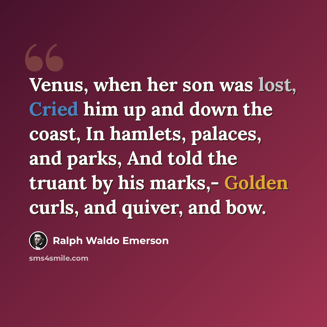 “Venus, when her son was lost, Cried him up and down the coast, In hamlets, palaces, and parks, And told the truant by his marks,- Golden curls, and quiver, and bow.” quote by Ralph Waldo Emerson