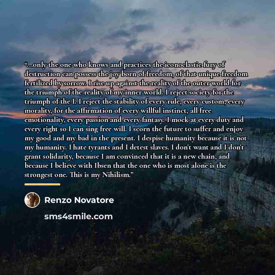 “...only the one who knows and practices the iconoclastic fury of destruction can possess the joy born of freedom, of that unique freedom fertilized by sorrow. I rise up against the reality of the outer world for the triumph of the reality of my inner world. I reject society for the triumph of the…” quote by Renzo Novatore