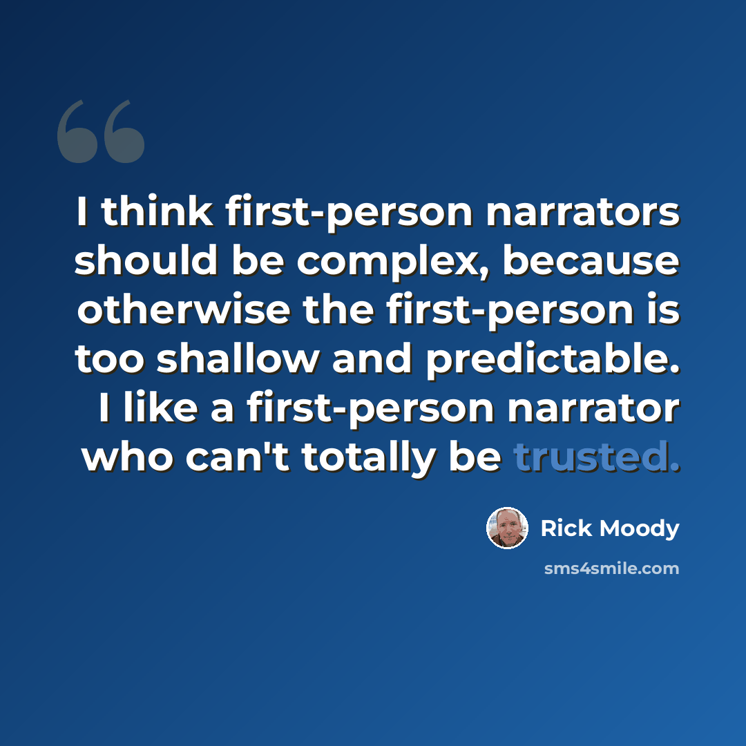 “I think first-person narrators should be complex, because otherwise the first-person is too shallow and predictable. I like a first-person narrator who can't totally be trusted.” quote by Rick Moody