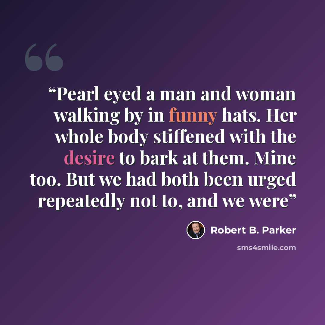 “Pearl eyed a man and woman walking by in funny hats. Her whole body stiffened with the desire to bark at them. Mine too. But we had both been urged repeatedly not to, and we were” quote by Robert B. Parker