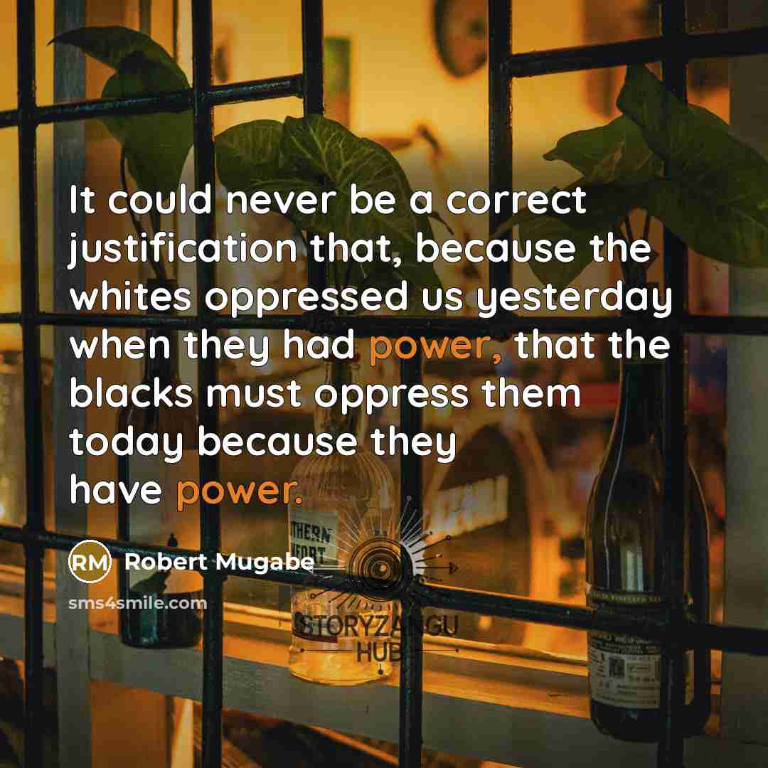“It could never be a correct justification that, because the whites oppressed us yesterday when they had power, that the blacks must oppress them today because they have power.” quote by Robert Mugabe