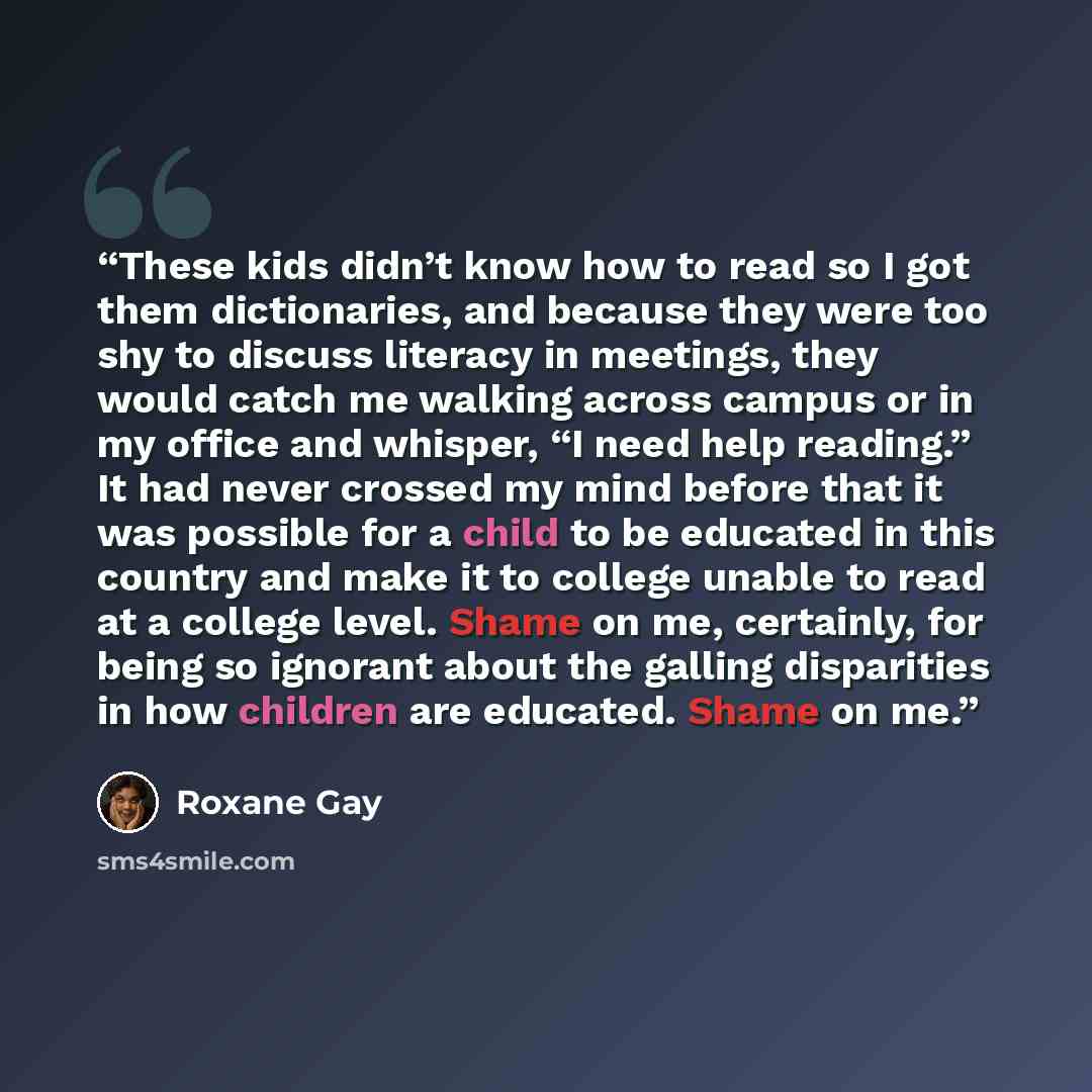 “These kids didn’t know how to read so I got them dictionaries, and because they were too shy to discuss literacy in meetings, they would catch me walking across campus or in my office and whisper, “I need help reading.” It had never crossed my mind before that it was possible for a child to be…” quote by Roxane Gay