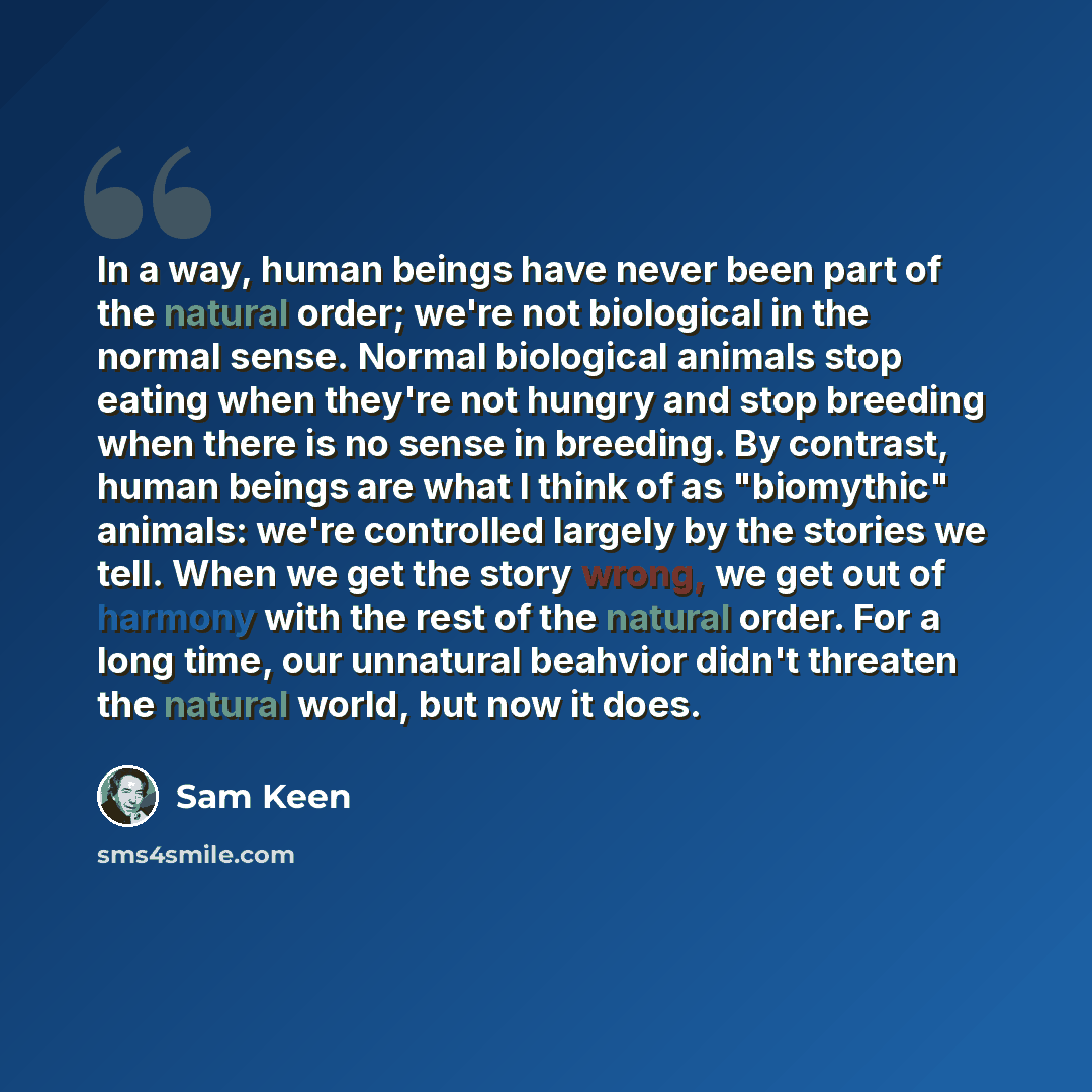 “In a way, human beings have never been part of the natural order; we're not biological in the normal sense. Normal biological animals stop eating when they're not hungry and stop breeding when there is no sense in breeding. By contrast, human beings are what I think of as "biomythic" animals…” quote by Sam Keen