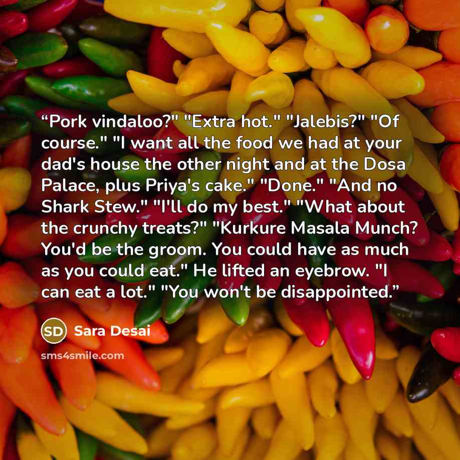 “Pork vindaloo?" "Extra hot." "Jalebis?" "Of course." "I want all the food we had at your dad's house the other night and at the Dosa Palace, plus Priya's cake." "Done." "And no Shark Stew." "I'll do my best." "What about the crunchy treats?" "Kurkure Masala Munch? You'd be the groom. You could…” quote by Sara Desai