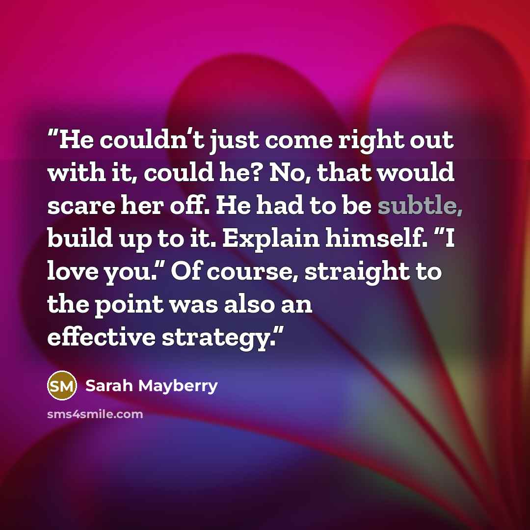 “He couldn’t just come right out with it, could he? No, that would scare her off. He had to be subtle, build up to it. Explain himself. “I love you.” Of course, straight to the point was also an effective strategy.” quote by Sarah Mayberry