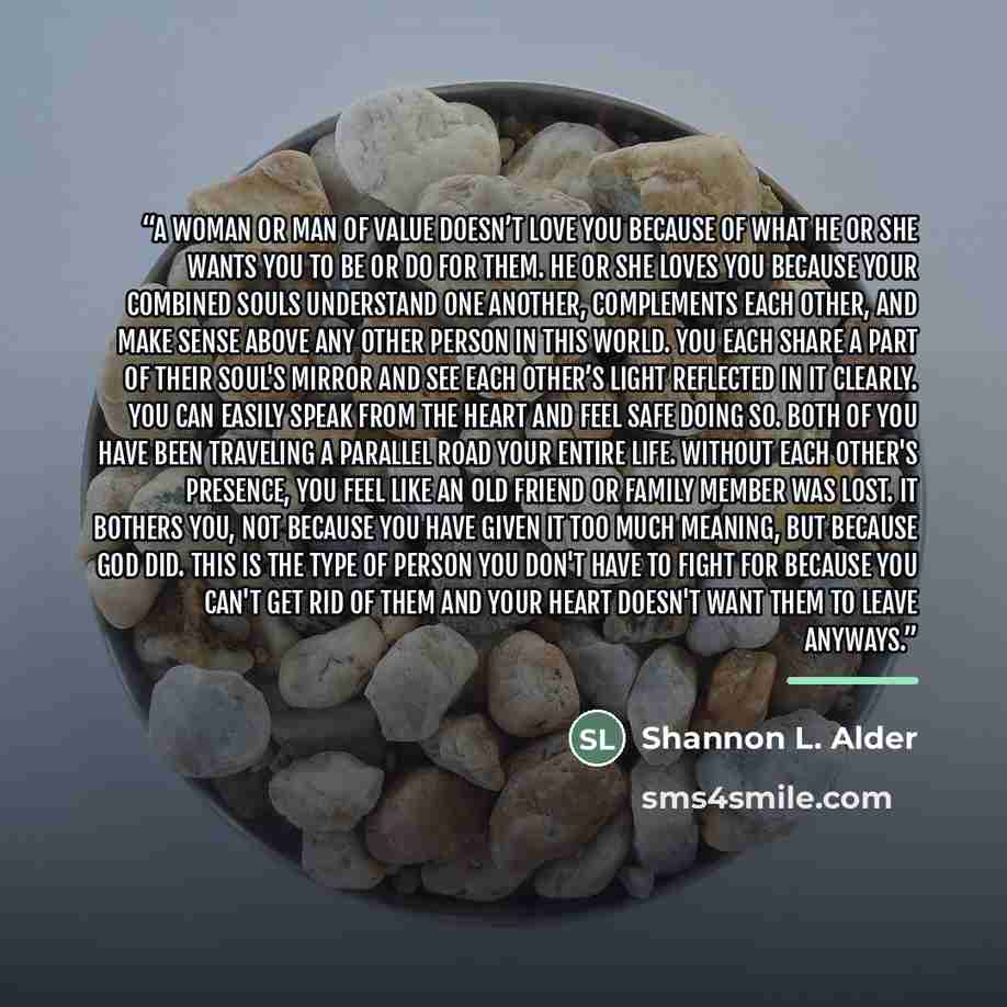 “A woman or man of value doesn’t love you because of what he or she wants you to be or do for them. He or she loves you because your combined souls understand one another, complements each other, and make sense above any other person in this world. You each share a part of their soul's mirror and…” quote by Shannon L. Alder