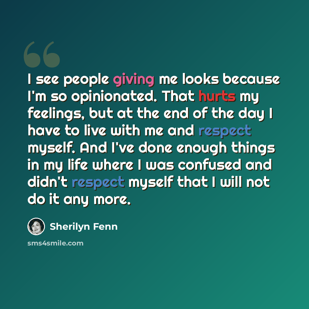 “I see people giving me looks because I'm so opinionated. That hurts my feelings, but at the end of the day I have to live with me and respect myself. And I've done enough things in my life where I was confused and didn't respect myself that I will not do it any more.” quote by Sherilyn Fenn