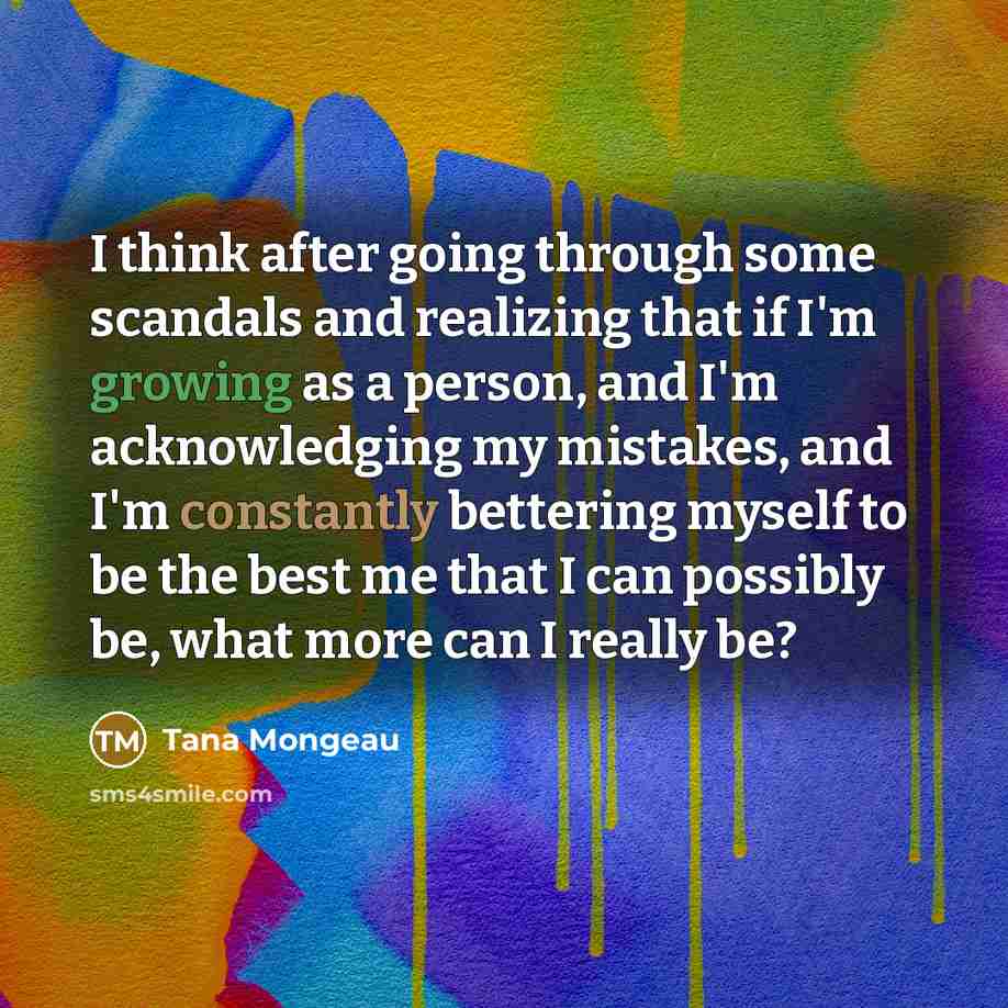 “I think after going through some scandals and realizing that if I'm growing as a person, and I'm acknowledging my mistakes, and I'm constantly bettering myself to be the best me that I can possibly be, what more can I really be?” quote by Tana Mongeau