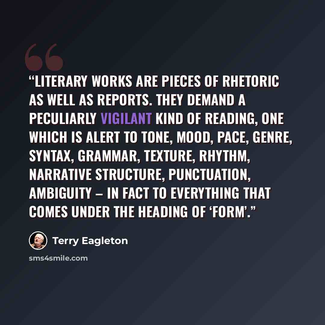 “Literary works are pieces of rhetoric as well as reports. They demand a peculiarly vigilant kind of reading, one which is alert to tone, mood, pace, genre, syntax, grammar, texture, rhythm, narrative structure, punctuation, ambiguity – in fact to everything that comes under the heading of ‘form’.” quote by Terry Eagleton