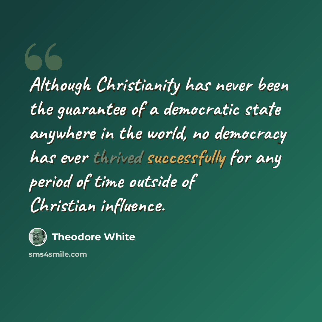 “Although Christianity has never been the guarantee of a democratic state anywhere in the world, no democracy has ever thrived successfully for any period of time outside of Christian influence.” quote by Theodore White