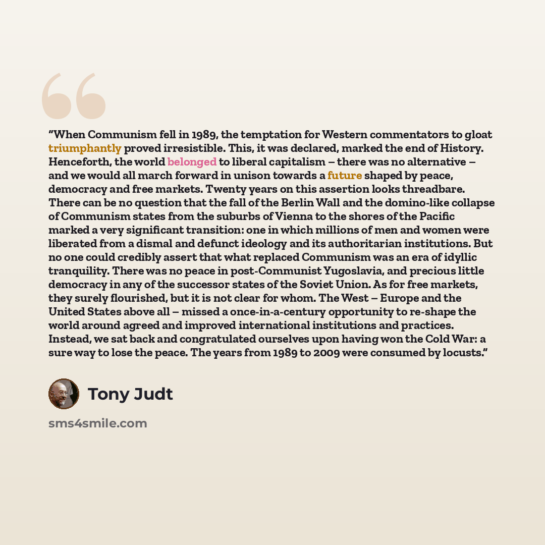 “When Communism fell in 1989, the temptation for Western commentators to gloat triumphantly proved irresistible. This, it was declared, marked the end of History. Henceforth, the world belonged to liberal capitalism – there was no alternative – and we would all march forward in unison towards a…” quote by Tony Judt