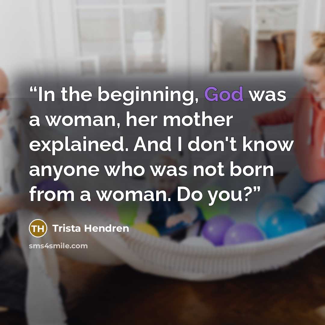 “In the beginning, God was a woman, her mother explained. And I don't know anyone who was not born from a woman. Do you?” quote by Trista Hendren