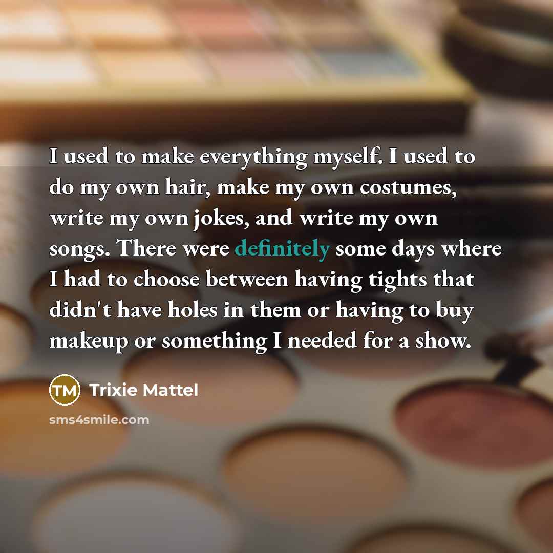 “I used to make everything myself. I used to do my own hair, make my own costumes, write my own jokes, and write my own songs. There were definitely some days where I had to choose between having tights that didn't have holes in them or having to buy makeup or something I needed for a show.” quote by Trixie Mattel