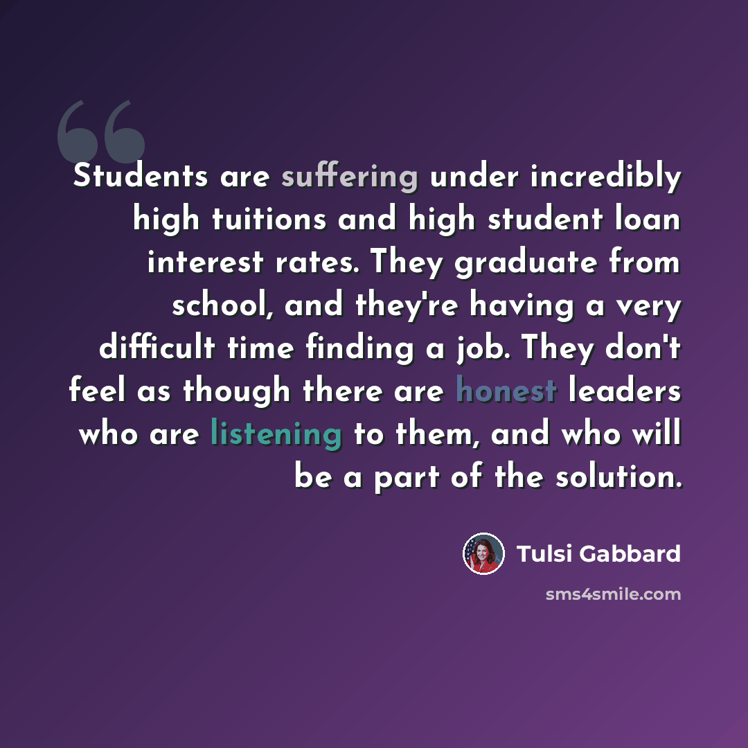 “Students are suffering under incredibly high tuitions and high student loan interest rates. They graduate from school, and they're having a very difficult time finding a job. They don't feel as though there are honest leaders who are listening to them, and who will be a part of the solution.” quote by Tulsi Gabbard