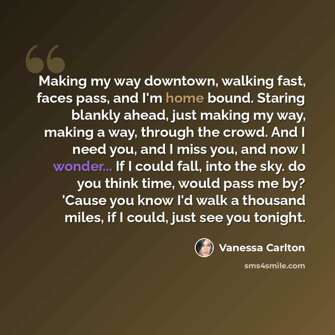 “Making my way downtown, walking fast, faces pass, and I'm home bound. Staring blankly ahead, just making my way, making a way, through the crowd. And I need you, and I miss you, and now I wonder... If I could fall, into the sky. do you think time, would pass me by? 'Cause you know I'd walk a…” quote by Vanessa Carlton