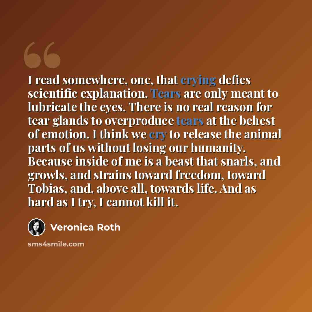 “I read somewhere, one, that crying defies scientific explanation. Tears are only meant to lubricate the eyes. There is no real reason for tear glands to overproduce tears at the behest of emotion. I think we cry to release the animal parts of us without losing our humanity. Because inside of me is…” quote by Veronica Roth