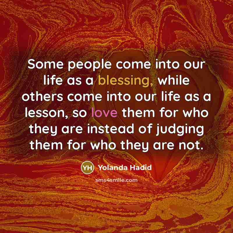 “Some people come into our life as a blessing, while others come into our life as a lesson, so love them for who they are instead of judging them for who they are not.” quote by Yolanda Hadid