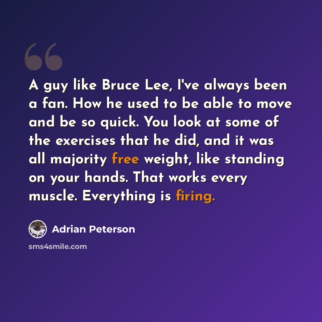“A guy like Bruce Lee, I've always been a fan. How he used to be able to move and be so quick. You look at some of the exercises that he did, and it was all majority free weight, like standing on your hands. That works every muscle. Everything is firing.” quote by Adrian Peterson