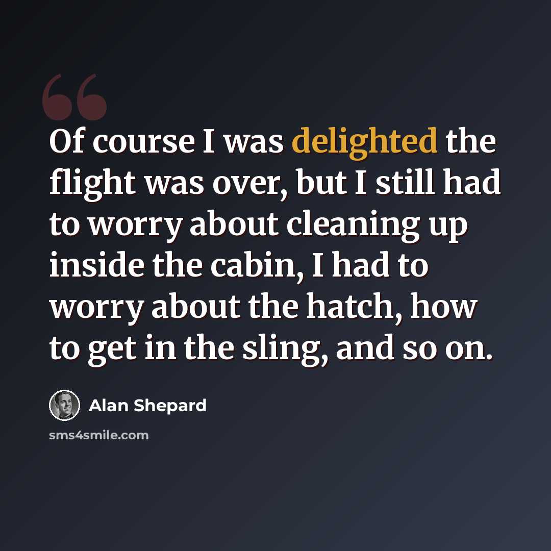 “Of course I was delighted the flight was over, but I still had to worry about cleaning up inside the cabin, I had to worry about the hatch, how to get in the sling, and so on.” quote by Alan Shepard