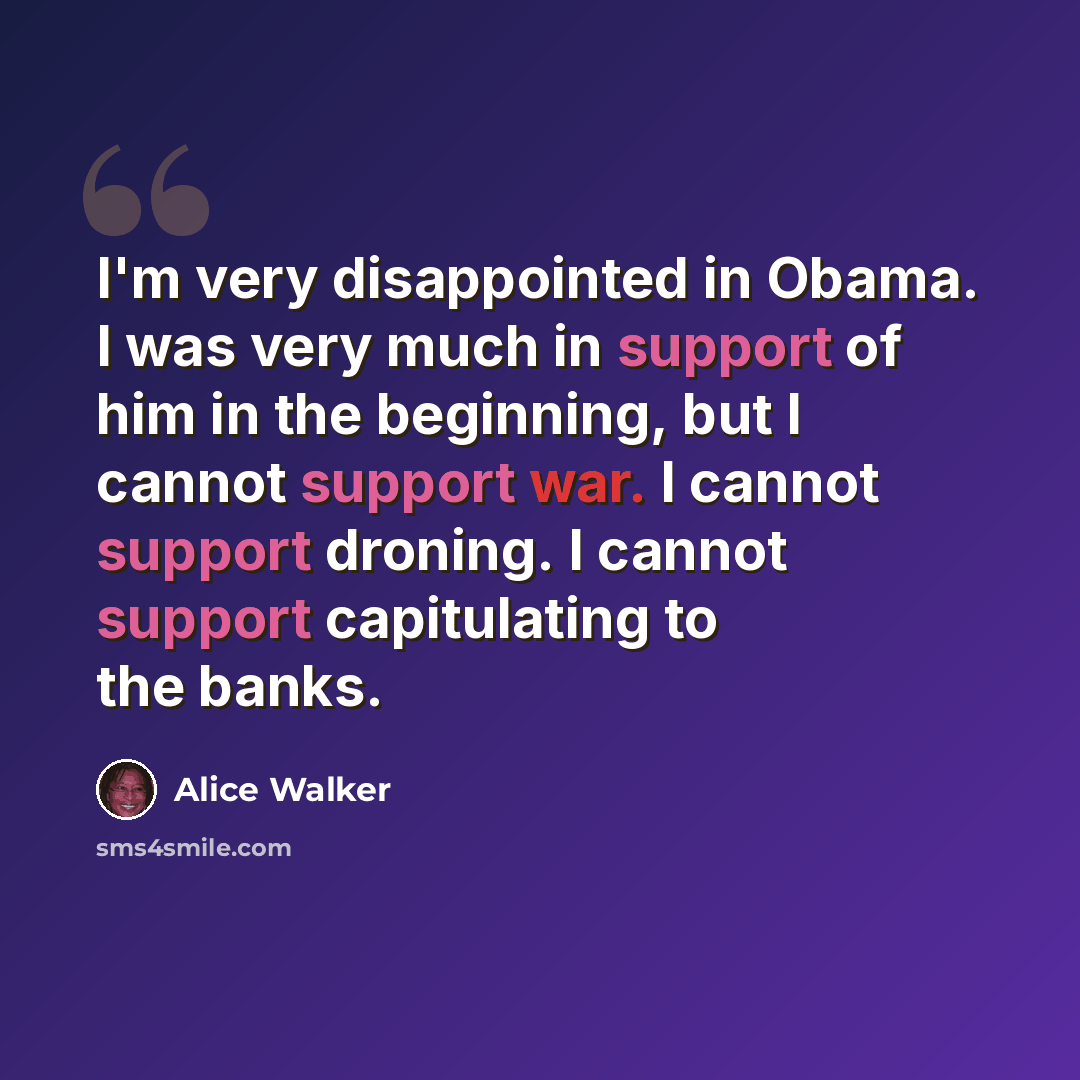 “I'm very disappointed in Obama. I was very much in support of him in the beginning, but I cannot support war. I cannot support droning. I cannot support capitulating to the banks.” quote by Alice Walker
