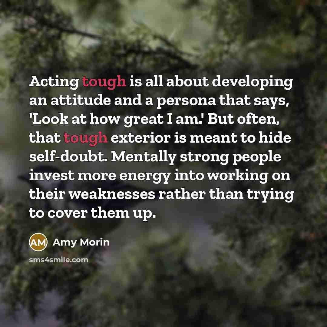 “Acting tough is all about developing an attitude and a persona that says, 'Look at how great I am.' But often, that tough exterior is meant to hide self-doubt. Mentally strong people invest more energy into working on their weaknesses rather than trying to cover them up.” quote by Amy Morin
