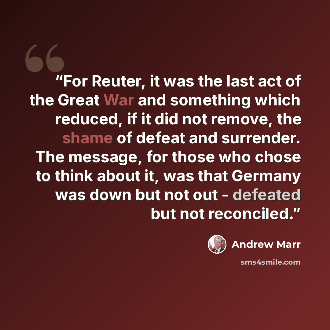 “For Reuter, it was the last act of the Great War and something which reduced, if it did not remove, the shame of defeat and surrender. The message, for those who chose to think about it, was that Germany was down but not out - defeated but not reconciled.” quote by Andrew Marr