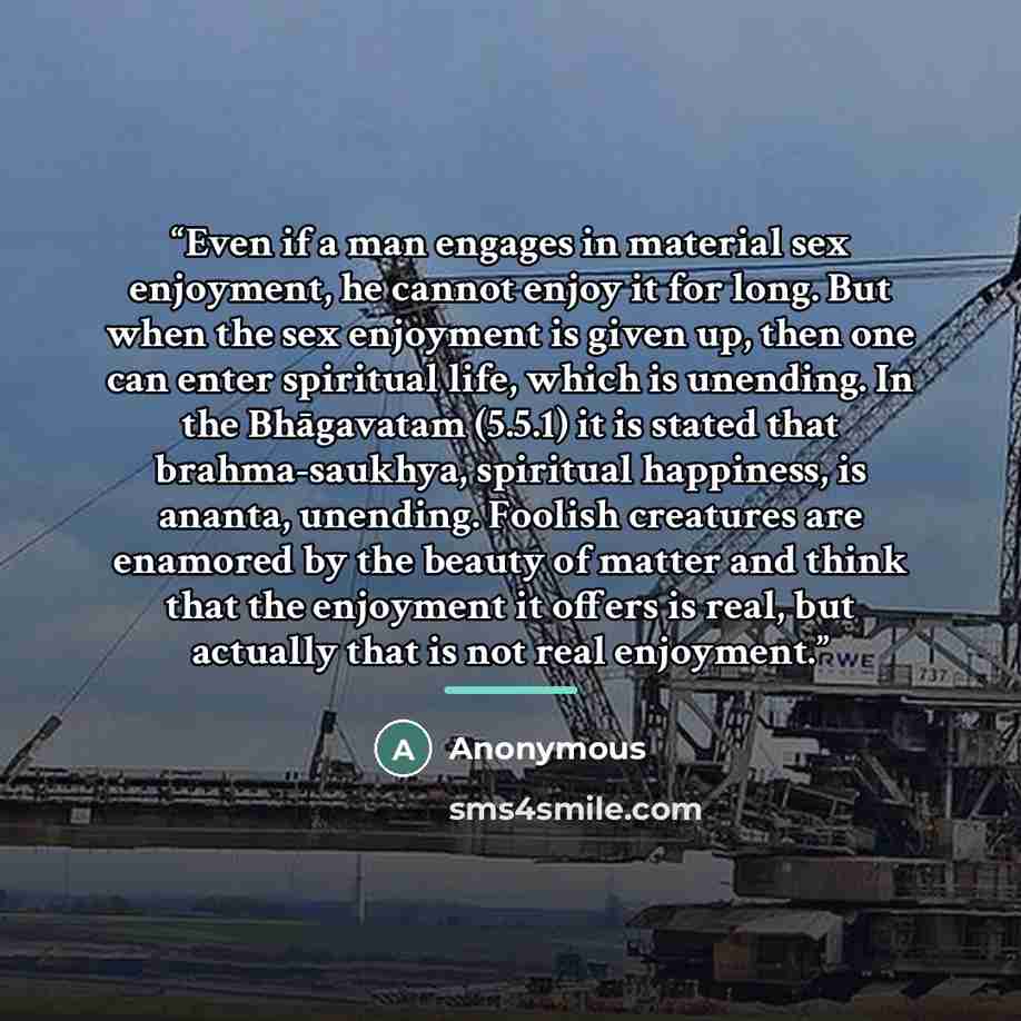 “Even if a man engages in material sex enjoyment, he cannot enjoy it for long. But when the sex enjoyment is given up, then one can enter spiritual life, which is unending. In the Bhāgavatam (5.5.1) it is stated that brahma-saukhya, spiritual happiness, is ananta, unending. Foolish creatures are…” quote by Anonymous