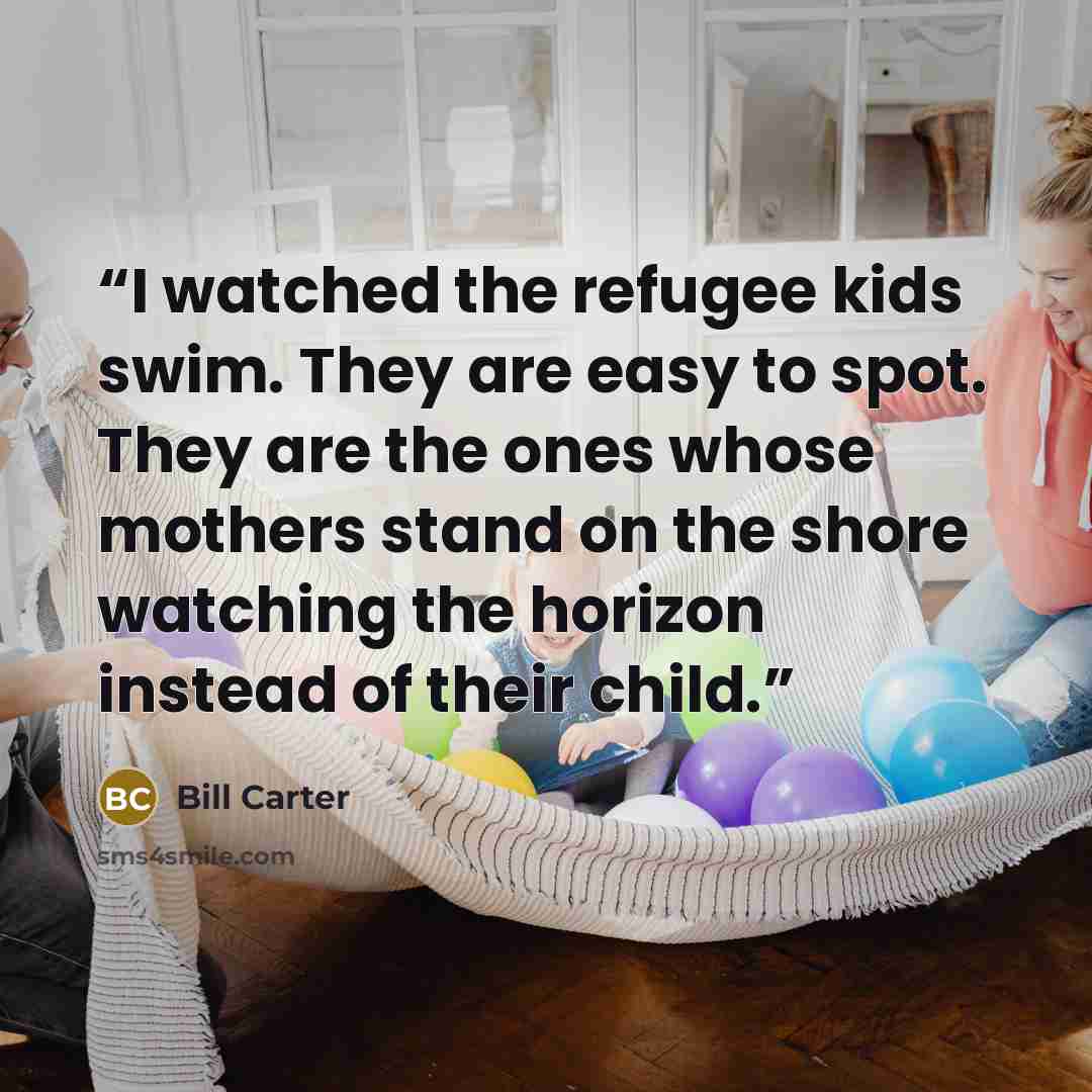 “I watched the refugee kids swim. They are easy to spot. They are the ones whose mothers stand on the shore watching the horizon instead of their child.” quote by Bill Carter