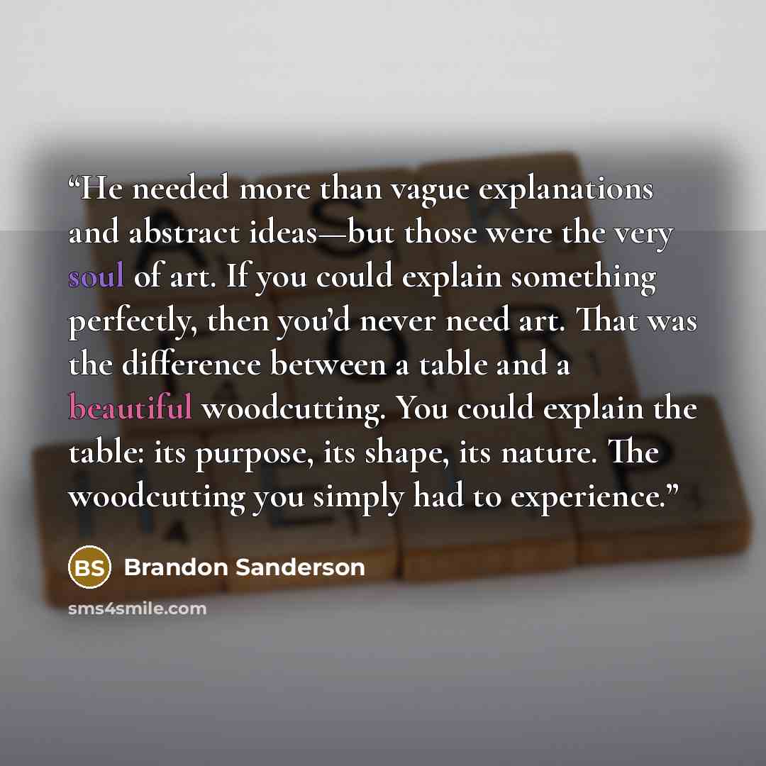 “He needed more than vague explanations and abstract ideas—but those were the very soul of art. If you could explain something perfectly, then you’d never need art. That was the difference between a table and a beautiful woodcutting. You could explain the table: its purpose, its shape, its nature…” quote by Brandon Sanderson