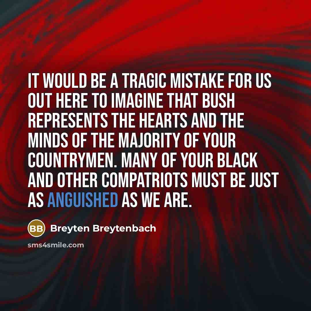“It would be a tragic mistake for us out here to imagine that Bush represents the hearts and the minds of the majority of your countrymen. Many of your black and other compatriots must be just as anguished as we are.” quote by Breyten Breytenbach