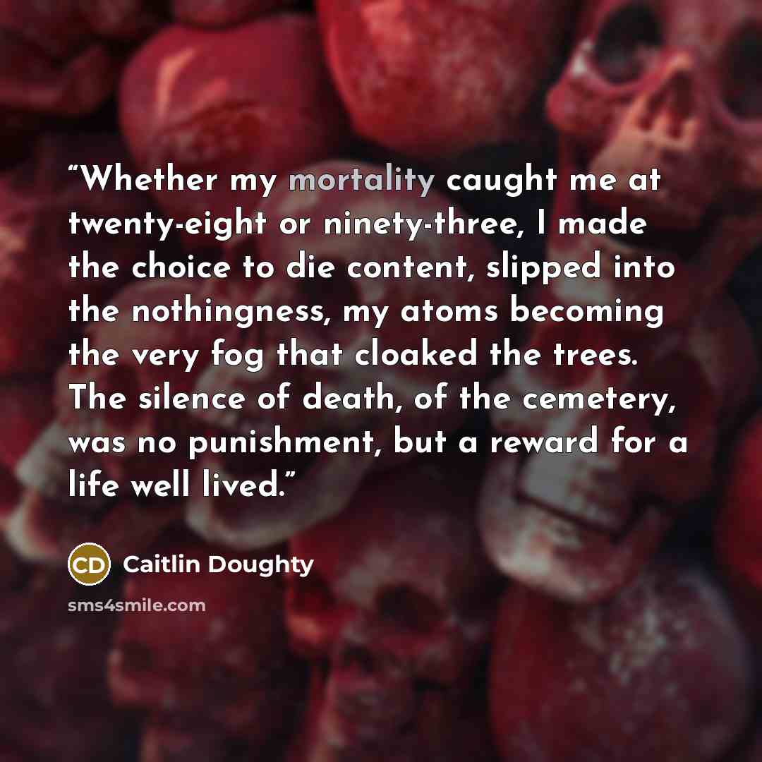 “Whether my mortality caught me at twenty-eight or ninety-three, I made the choice to die content, slipped into the nothingness, my atoms becoming the very fog that cloaked the trees. The silence of death, of the cemetery, was no punishment, but a reward for a life well lived.” quote by Caitlin Doughty