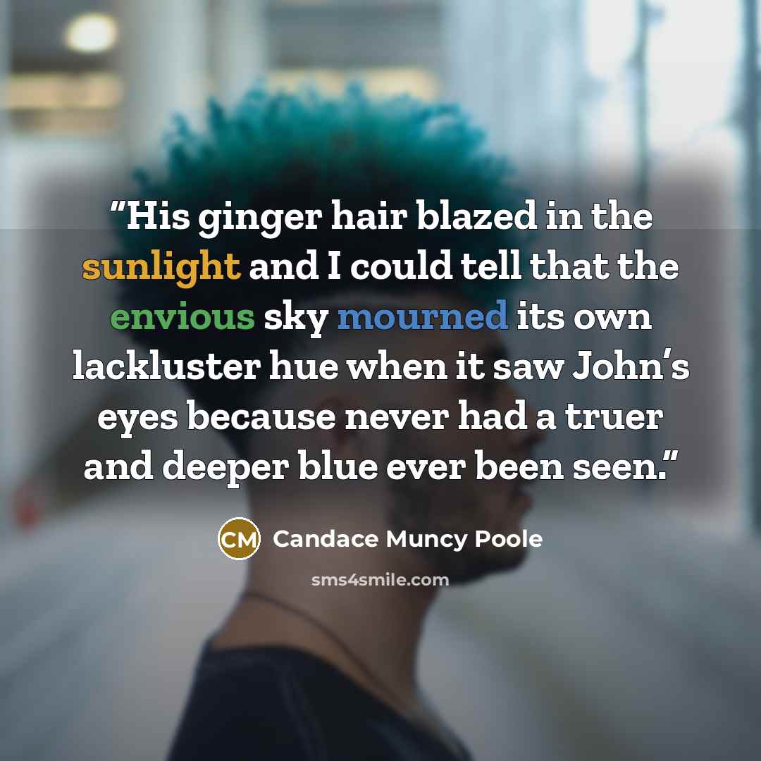 “His ginger hair blazed in the sunlight and I could tell that the envious sky mourned its own lackluster hue when it saw John’s eyes because never had a truer and deeper blue ever been seen.” quote by Candace Muncy Poole