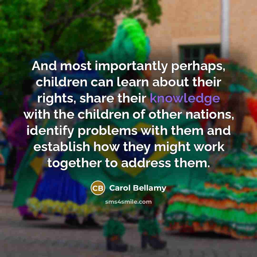 “And most importantly perhaps, children can learn about their rights, share their knowledge with the children of other nations, identify problems with them and establish how they might work together to address them.” quote by Carol Bellamy