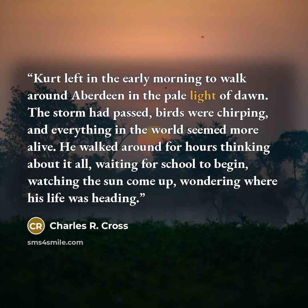 “Kurt left in the early morning to walk around Aberdeen in the pale light of dawn. The storm had passed, birds were chirping, and everything in the world seemed more alive. He walked around for hours thinking about it all, waiting for school to begin, watching the sun come up, wondering where his…” quote by Charles R. Cross