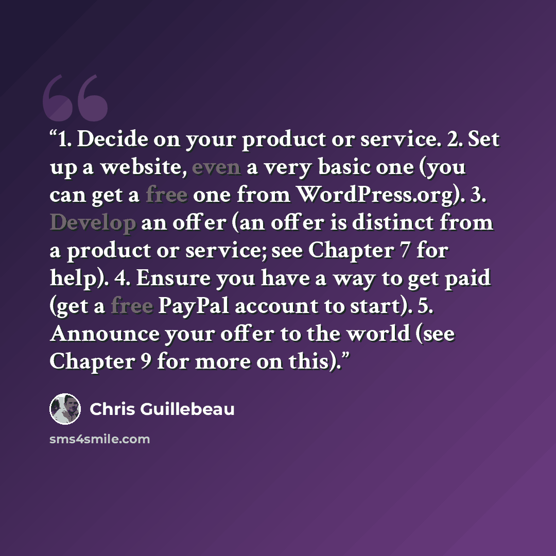 “1. Decide on your product or service. 2. Set up a website, even a very basic one (you can get a free one from WordPress.org). 3. Develop an offer (an offer is distinct from a product or service; see Chapter 7 for help). 4. Ensure you have a way to get paid (get a free PayPal account to start). 5…” quote by Chris Guillebeau