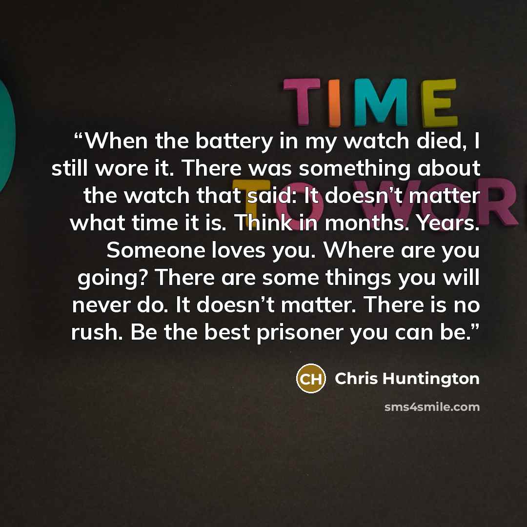 “When the battery in my watch died, I still wore it. There was something about the watch that said: It doesn’t matter what time it is. Think in months. Years. Someone loves you. Where are you going? There are some things you will never do. It doesn’t matter. There is no rush. Be the best prisoner…” quote by Chris Huntington