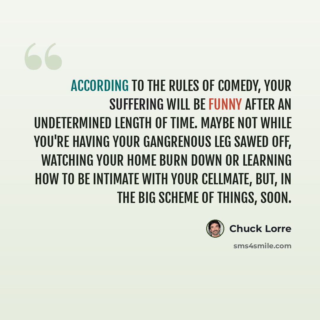 “According to the rules of comedy, your suffering will be funny after an undetermined length of time. Maybe not while you're having your gangrenous leg sawed off, watching your home burn down or learning how to be intimate with your cellmate, but, in the big scheme of things, soon.” quote by Chuck Lorre