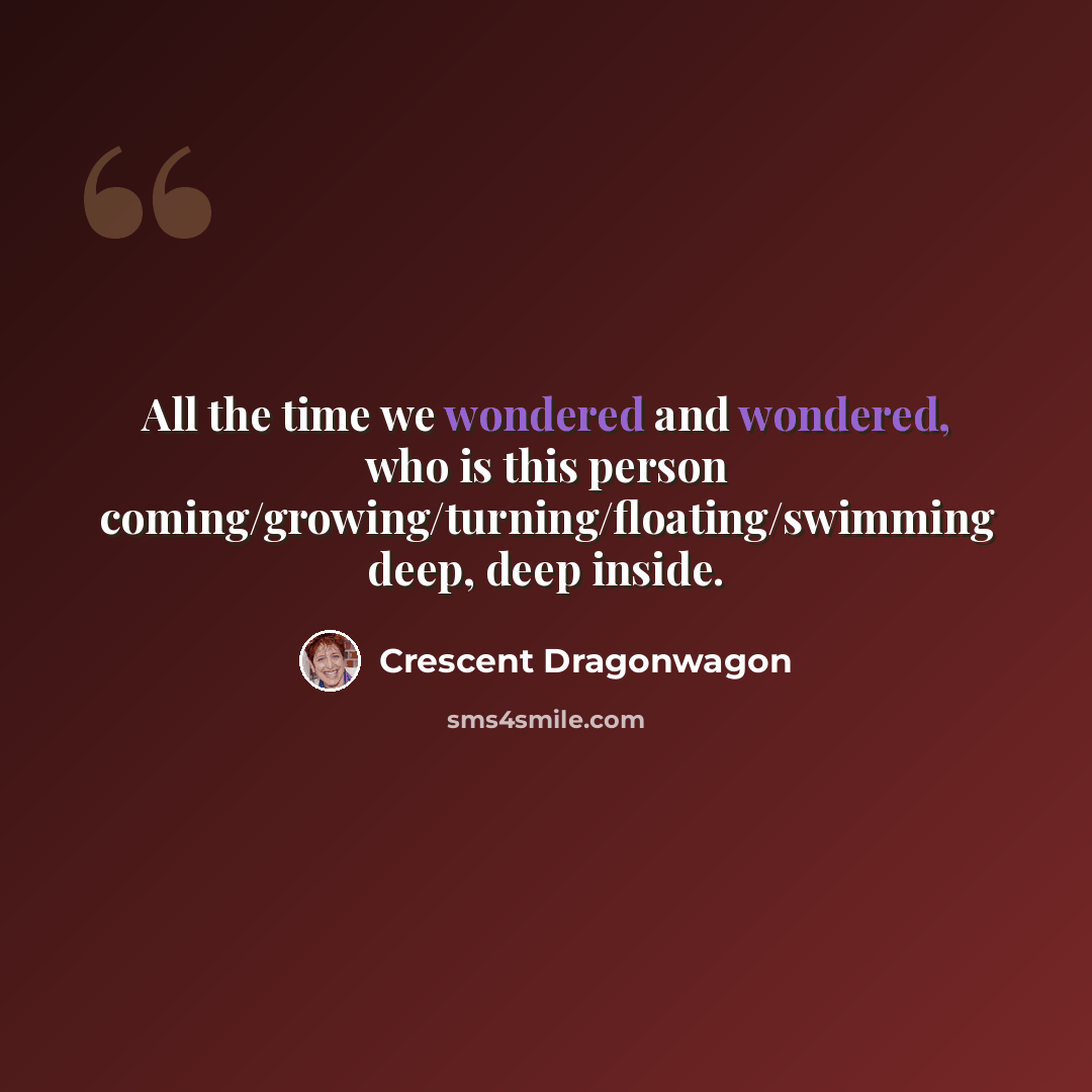 “All the time we wondered and wondered, who is this person coming/growing/turning/floating/swimming deep, deep inside.” quote by Crescent Dragonwagon