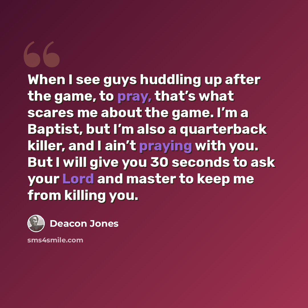 “When I see guys huddling up after the game, to pray, that’s what scares me about the game. I’m a Baptist, but I’m also a quarterback killer, and I ain’t praying with you. But I will give you 30 seconds to ask your Lord and master to keep me from killing you.” quote by Deacon Jones