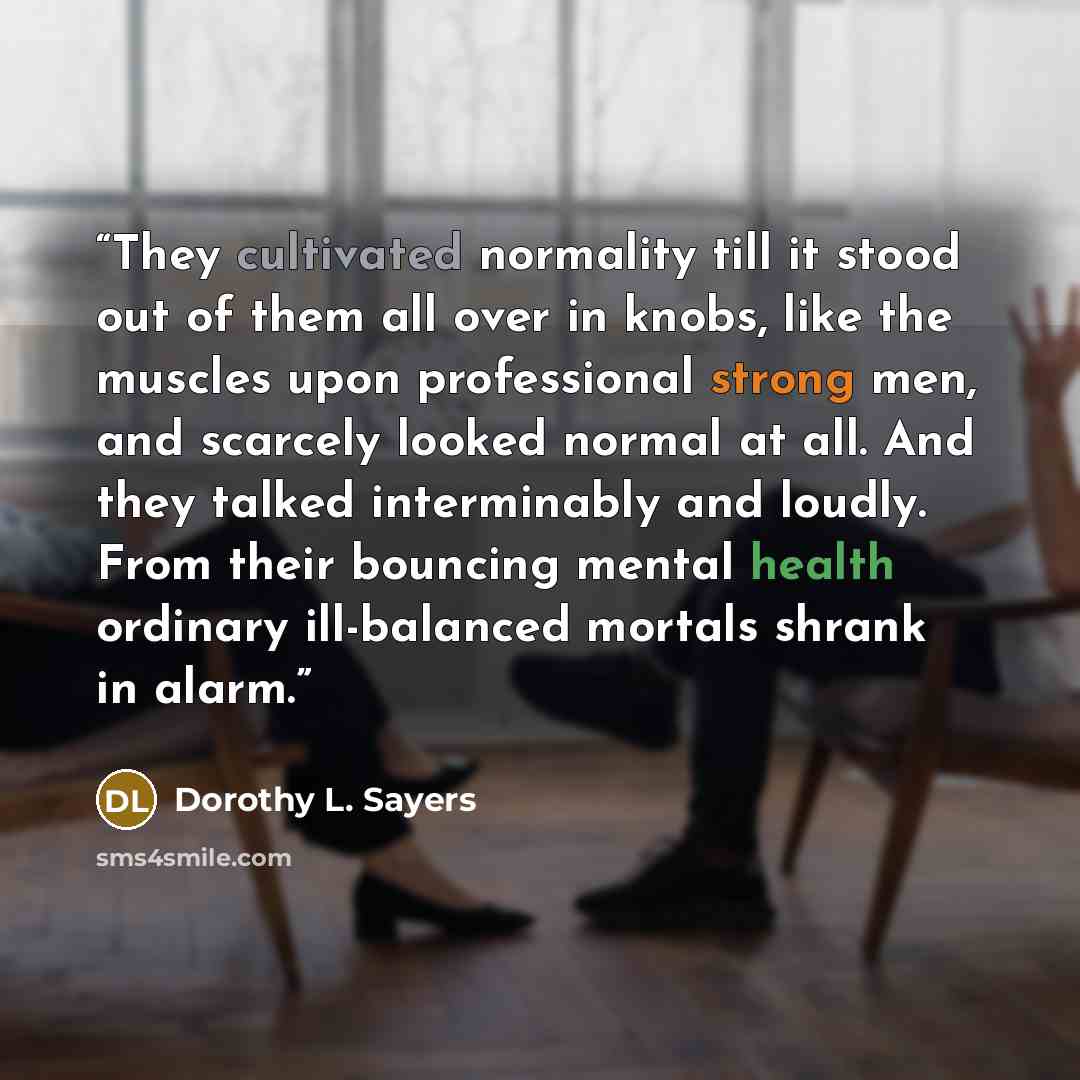 “They cultivated normality till it stood out of them all over in knobs, like the muscles upon professional strong men, and scarcely looked normal at all. And they talked interminably and loudly. From their bouncing mental health ordinary ill-balanced mortals shrank in alarm.” quote by Dorothy L. Sayers