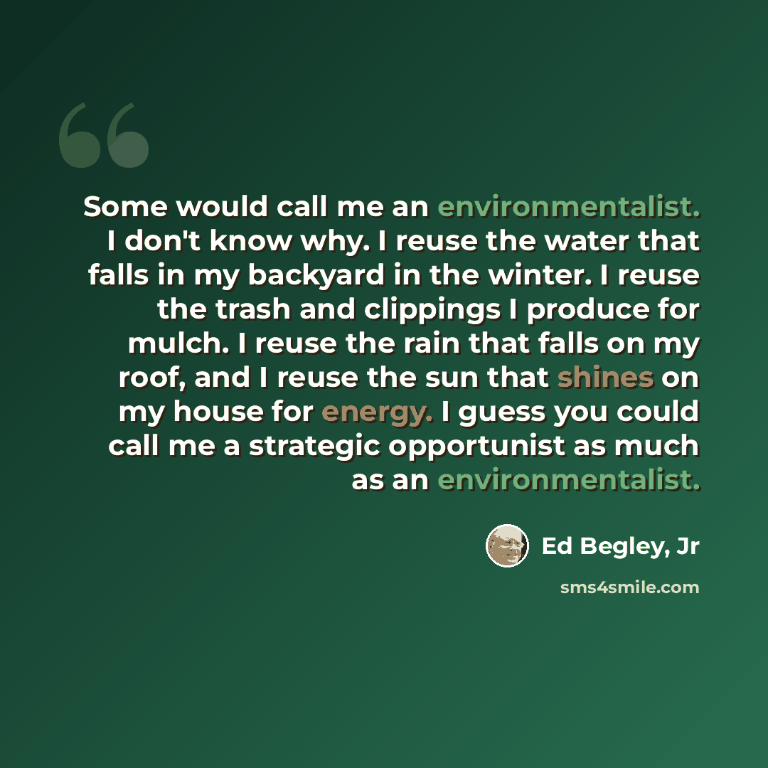 “Some would call me an environmentalist. I don't know why. I reuse the water that falls in my backyard in the winter. I reuse the trash and clippings I produce for mulch. I reuse the rain that falls on my roof, and I reuse the sun that shines on my house for energy. I guess you could call me a…” quote by Ed Begley, Jr
