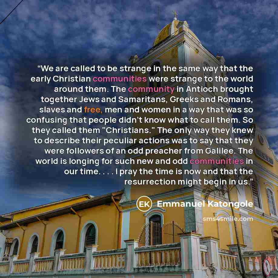“We are called to be strange in the same way that the early Christian communities were strange to the world around them. The community in Antioch brought together Jews and Samaritans, Greeks and Romans, slaves and free, men and women in a way that was so confusing that people didn't know what to…” quote by Emmanuel Katongole