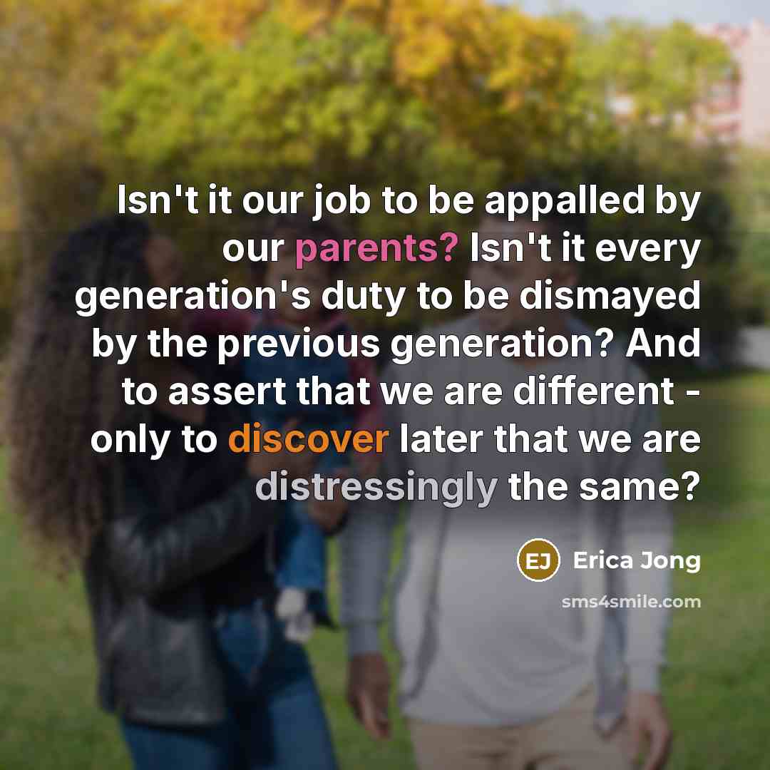 “Isn't it our job to be appalled by our parents? Isn't it every generation's duty to be dismayed by the previous generation? And to assert that we are different - only to discover later that we are distressingly the same?” quote by Erica Jong