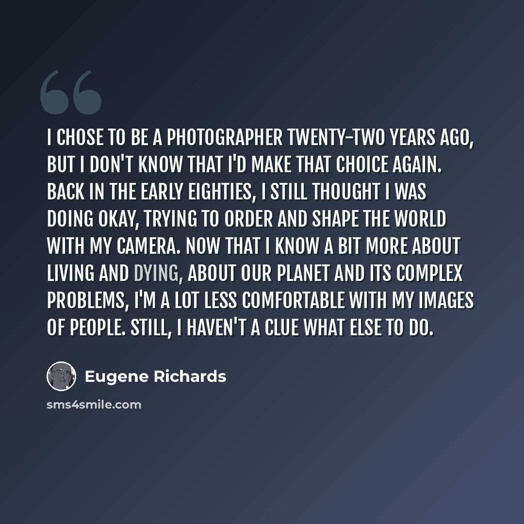 “I chose to be a photographer twenty-two years ago, but I don't know that I'd make that choice again. Back in the early eighties, I still thought I was doing okay, trying to order and shape the world with my camera. Now that I know a bit more about living and dying, about our planet and its complex…” quote by Eugene Richards