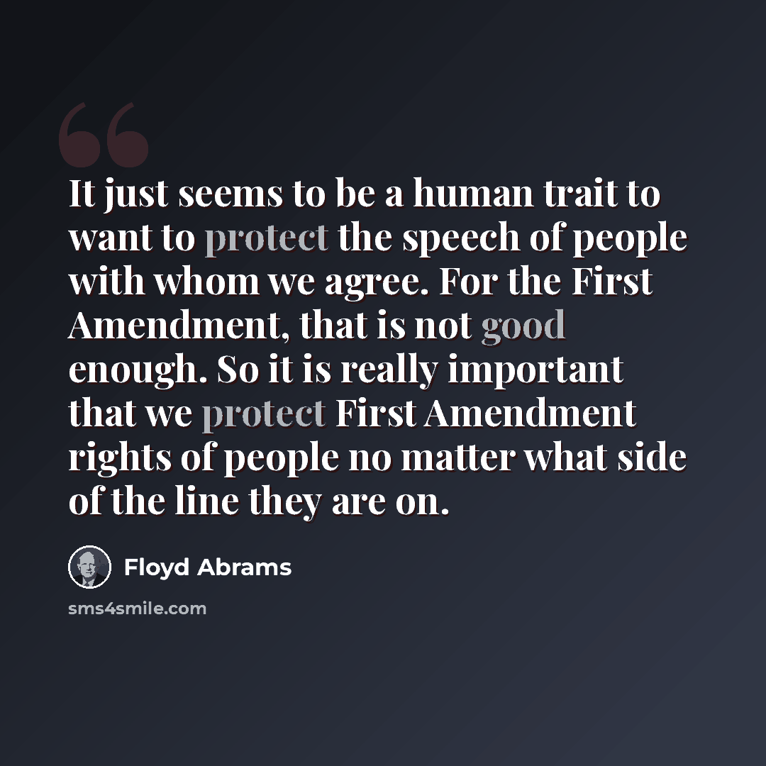 “It just seems to be a human trait to want to protect the speech of people with whom we agree. For the First Amendment, that is not good enough. So it is really important that we protect First Amendment rights of people no matter what side of the line they are on.” quote by Floyd Abrams