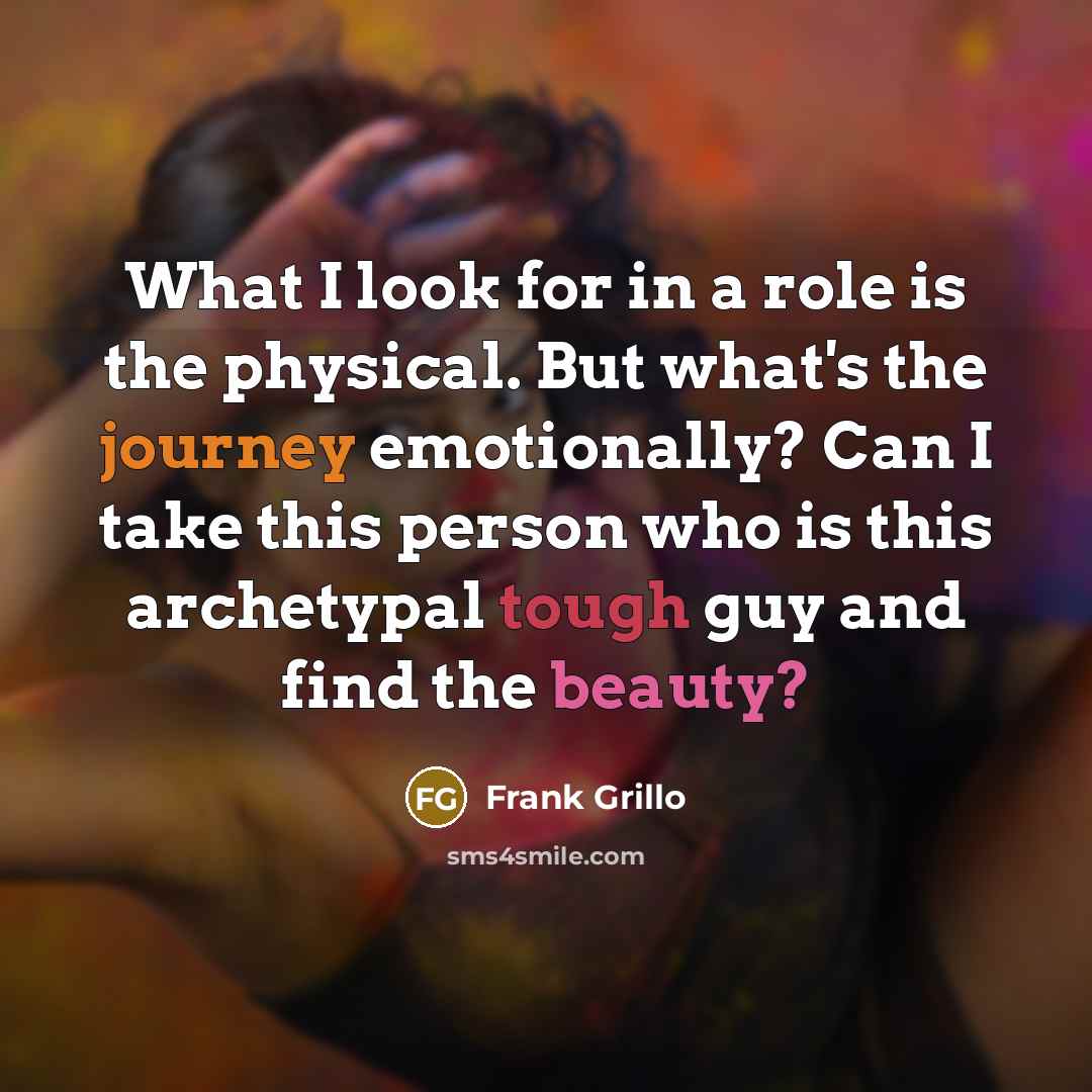 “What I look for in a role is the physical. But what's the journey emotionally? Can I take this person who is this archetypal tough guy and find the beauty?” quote by Frank Grillo