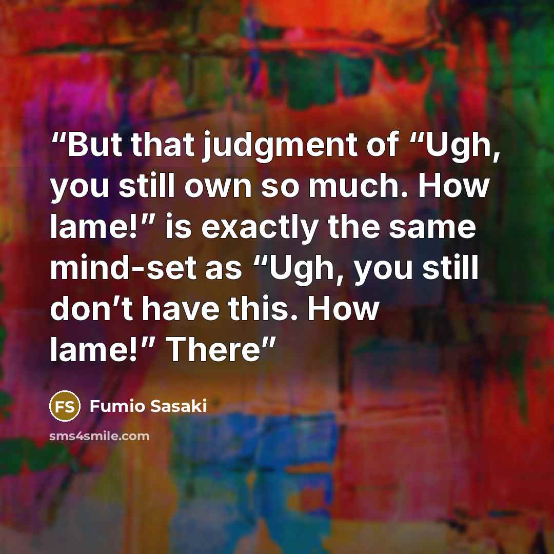 “But that judgment of “Ugh, you still own so much. How lame!” is exactly the same mind-set as “Ugh, you still don’t have this. How lame!” There” quote by Fumio Sasaki